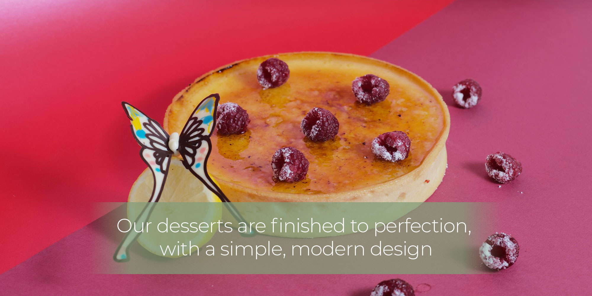 Our desserts are finished to perfection, with a simple, modern design